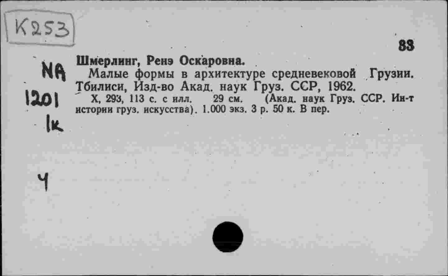 ﻿Kass
83
ІЮІ
к
Шмерлинг, Ренэ Оскаровна.
Малые формы в архитектуре средневековой Грузии, убилиси, Изд-во Акад, наук Груз. ССР, 1962.
X, 293, 113 с. с илл. 29 см. (Акад, наук Груз. ССР. Ин-т истории груз, искусства). 1.000 экз. 3 р. 50 к. В пер.